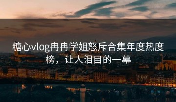 糖心vlog冉冉学姐怒斥合集年度热度榜，让人泪目的一幕