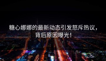 糖心娜娜的最新动态引发怒斥热议，背后原因曝光！