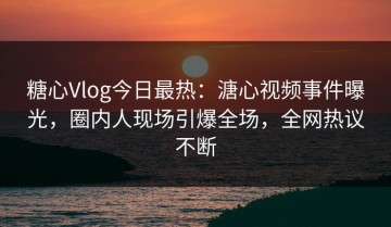 糖心Vlog今日最热：溏心视频事件曝光，圈内人现场引爆全场，全网热议不断