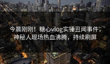 今晨刚刚！糖心vlog实锤丑闻事件，神秘人现场热血沸腾，持续刷屏