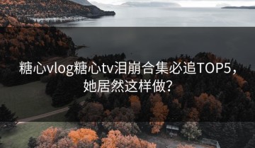 糖心vlog糖心tv泪崩合集必追TOP5，她居然这样做？