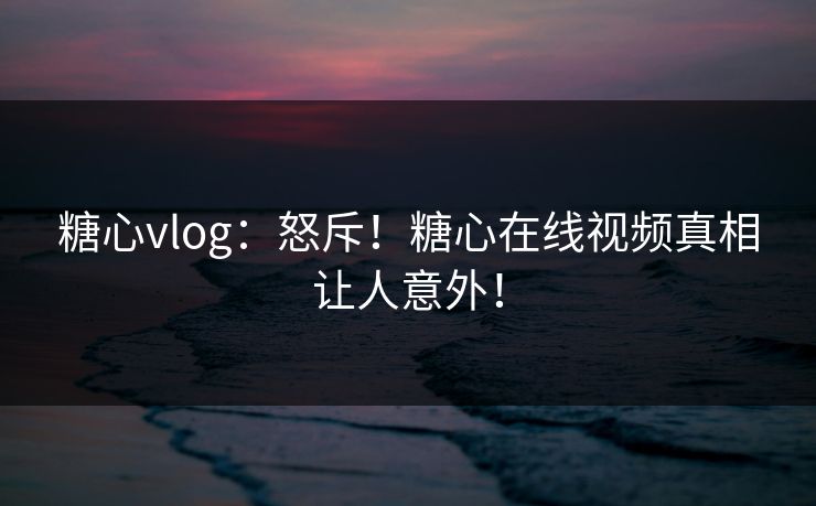 糖心vlog：怒斥！糖心在线视频真相让人意外！