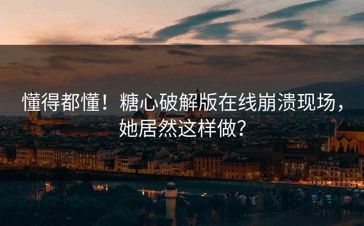 懂得都懂！糖心破解版在线崩溃现场，她居然这样做？