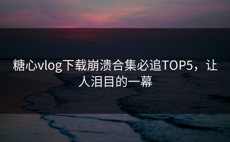 糖心vlog下载崩溃合集必追TOP5，让人泪目的一幕