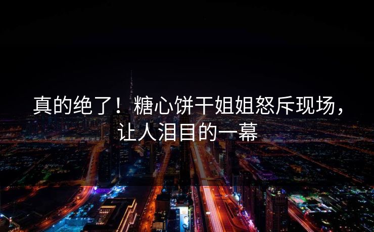真的绝了！糖心饼干姐姐怒斥现场，让人泪目的一幕