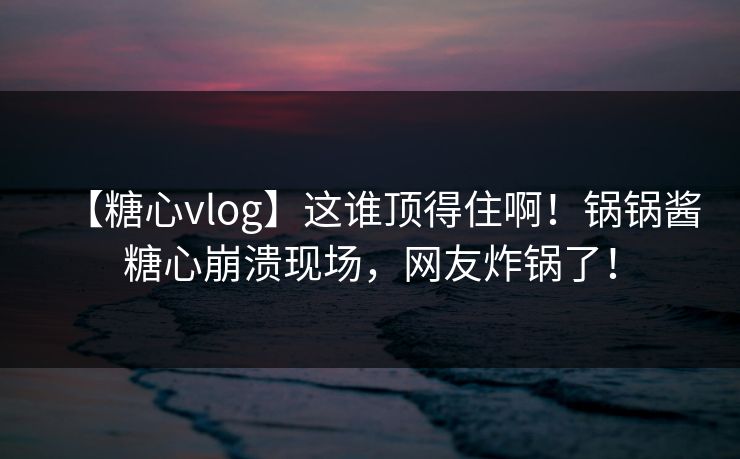 【糖心vlog】这谁顶得住啊！锅锅酱糖心崩溃现场，网友炸锅了！