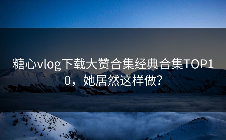 糖心vlog下载大赞合集经典合集TOP10，她居然这样做？