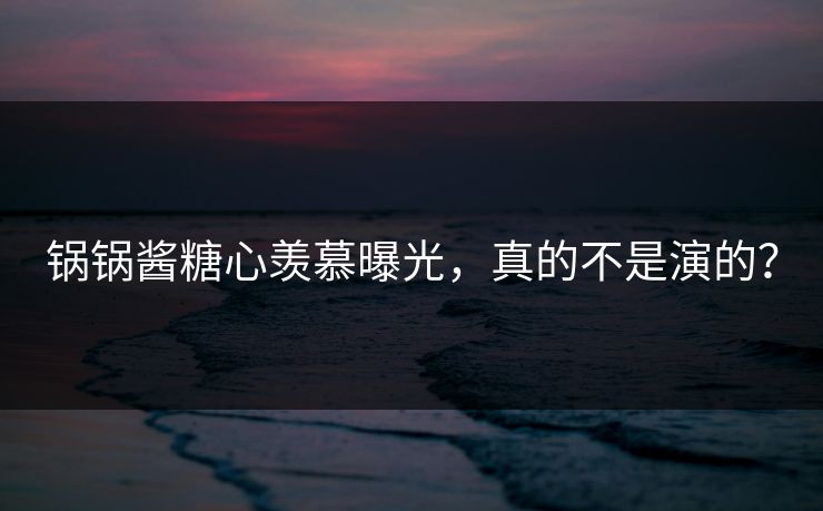 锅锅酱糖心羡慕曝光，真的不是演的？