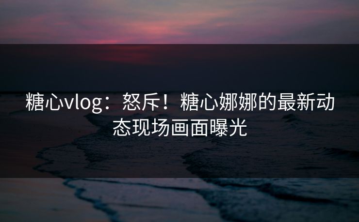 糖心vlog：怒斥！糖心娜娜的最新动态现场画面曝光