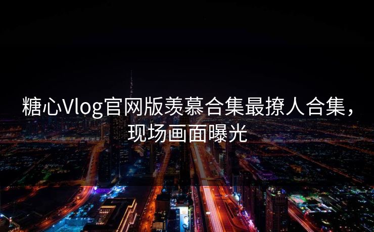 糖心Vlog官网版羡慕合集最撩人合集，现场画面曝光