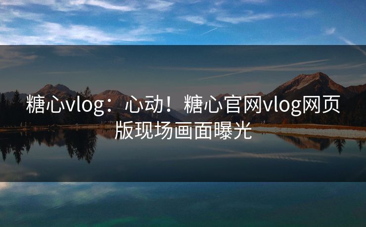 糖心vlog：心动！糖心官网vlog网页版现场画面曝光