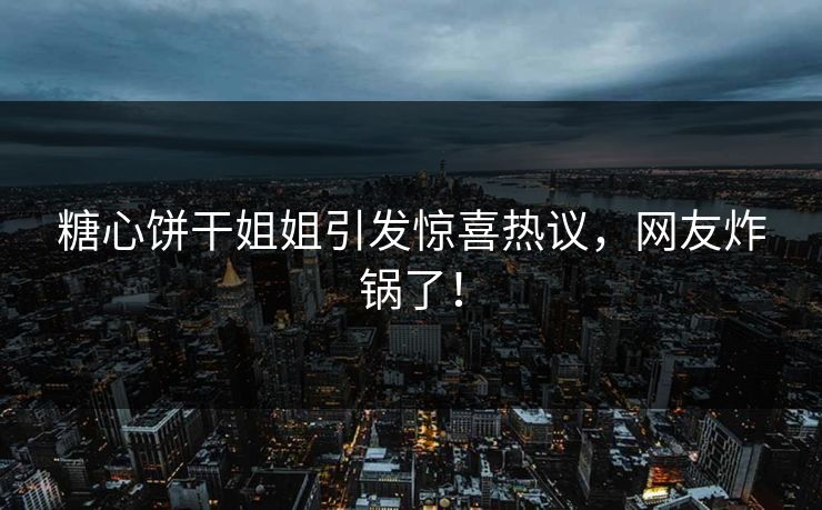 糖心饼干姐姐引发惊喜热议，网友炸锅了！