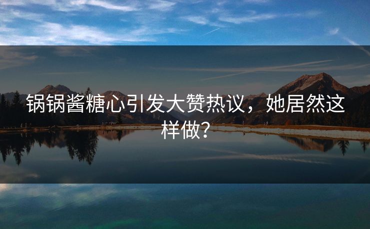 锅锅酱糖心引发大赞热议，她居然这样做？
