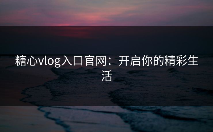 糖心vlog入口官网：开启你的精彩生活