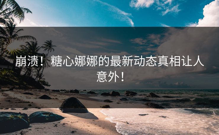 崩溃！糖心娜娜的最新动态真相让人意外！