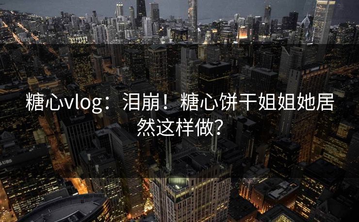 糖心vlog：泪崩！糖心饼干姐姐她居然这样做？