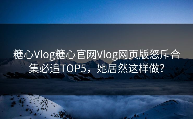 糖心Vlog糖心官网Vlog网页版怒斥合集必追TOP5，她居然这样做？