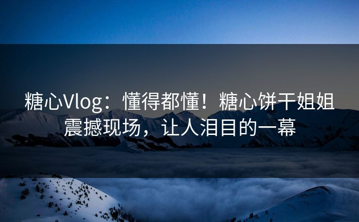 糖心Vlog：懂得都懂！糖心饼干姐姐震撼现场，让人泪目的一幕