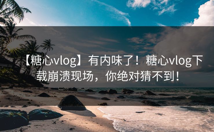 【糖心vlog】有内味了！糖心vlog下载崩溃现场，你绝对猜不到！