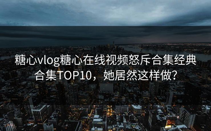 糖心vlog糖心在线视频怒斥合集经典合集TOP10，她居然这样做？