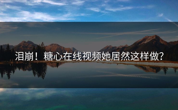 泪崩！糖心在线视频她居然这样做？