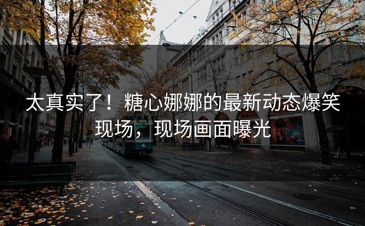 太真实了！糖心娜娜的最新动态爆笑现场，现场画面曝光