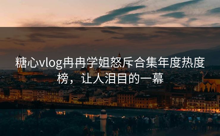 糖心vlog冉冉学姐怒斥合集年度热度榜，让人泪目的一幕