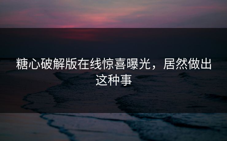 糖心破解版在线惊喜曝光，居然做出这种事