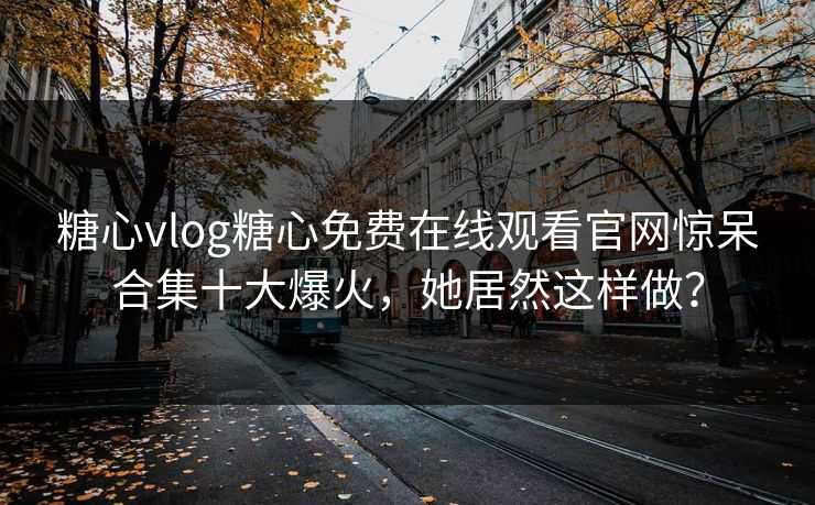 糖心vlog糖心免费在线观看官网惊呆合集十大爆火，她居然这样做？