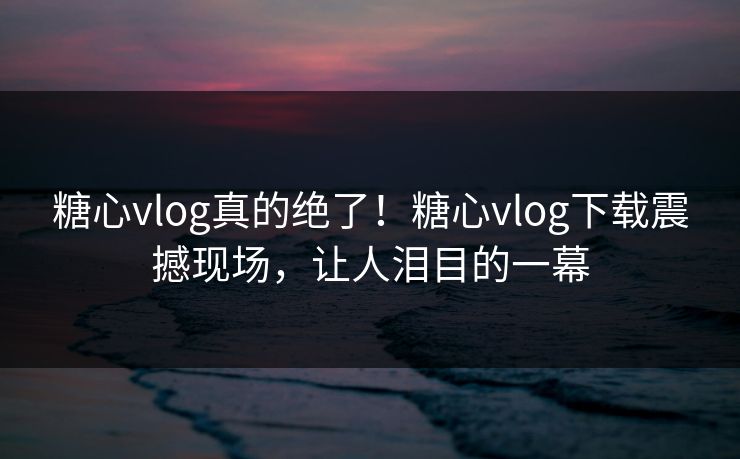 糖心vlog真的绝了！糖心vlog下载震撼现场，让人泪目的一幕