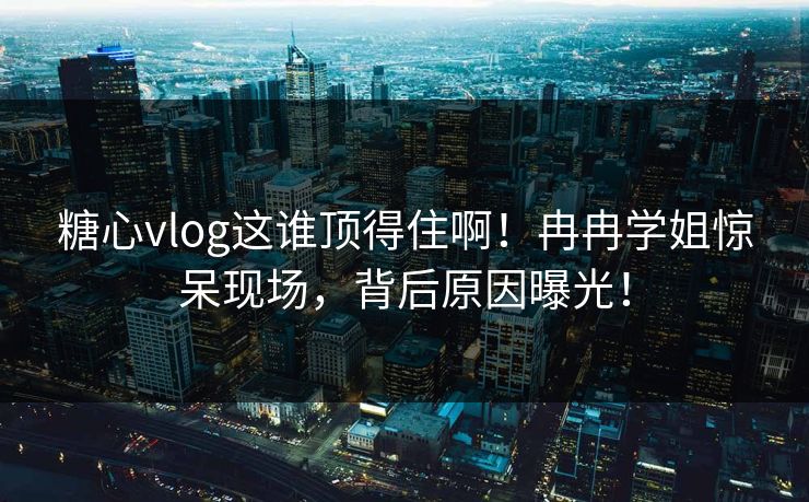 糖心vlog这谁顶得住啊！冉冉学姐惊呆现场，背后原因曝光！