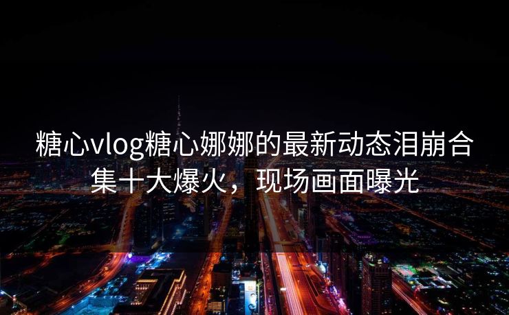 糖心vlog糖心娜娜的最新动态泪崩合集十大爆火，现场画面曝光