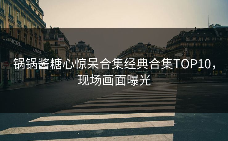 锅锅酱糖心惊呆合集经典合集TOP10，现场画面曝光