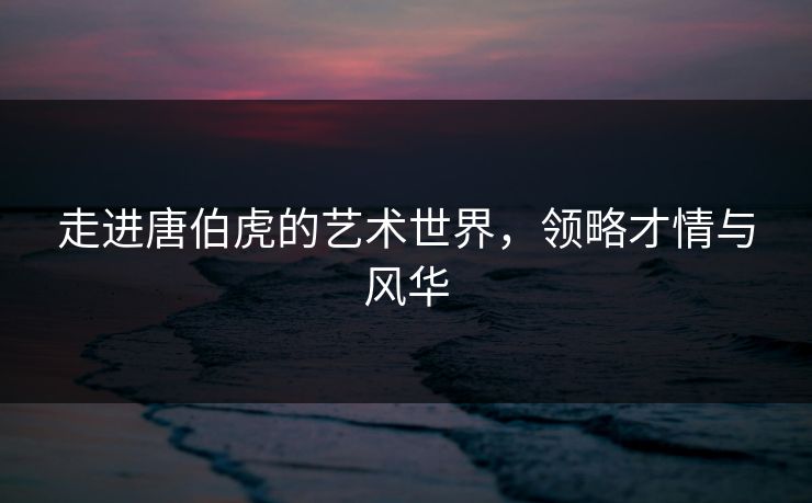 走进唐伯虎的艺术世界，领略才情与风华