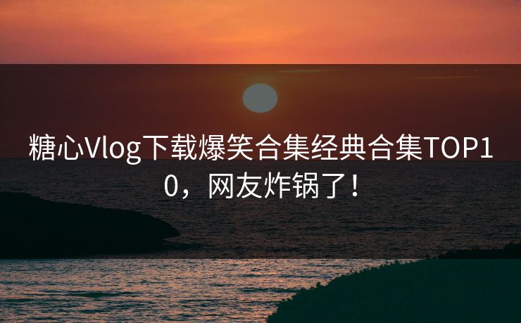 糖心Vlog下载爆笑合集经典合集TOP10，网友炸锅了！