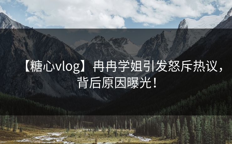 【糖心vlog】冉冉学姐引发怒斥热议，背后原因曝光！