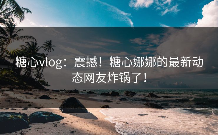 糖心vlog：震撼！糖心娜娜的最新动态网友炸锅了！