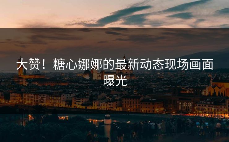 大赞！糖心娜娜的最新动态现场画面曝光