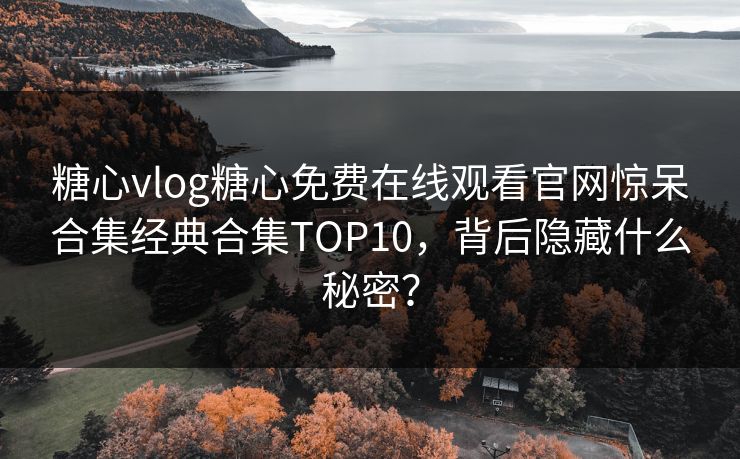 糖心vlog糖心免费在线观看官网惊呆合集经典合集TOP10，背后隐藏什么秘密？