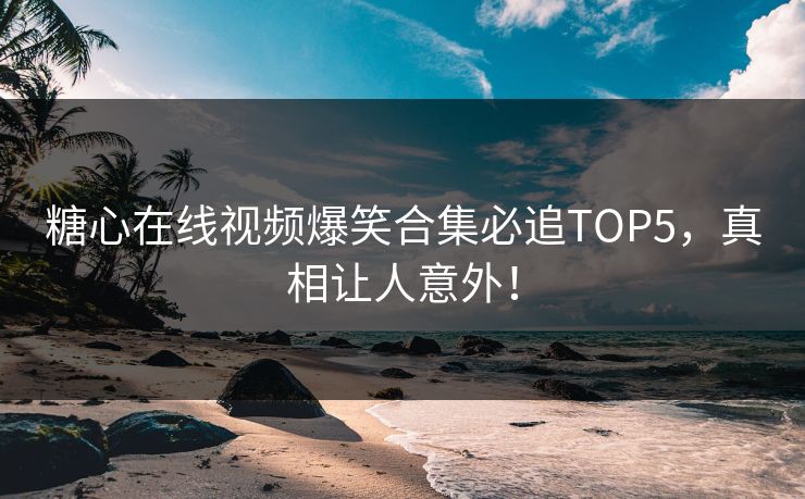 糖心在线视频爆笑合集必追TOP5，真相让人意外！