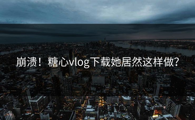 崩溃！糖心vlog下载她居然这样做？