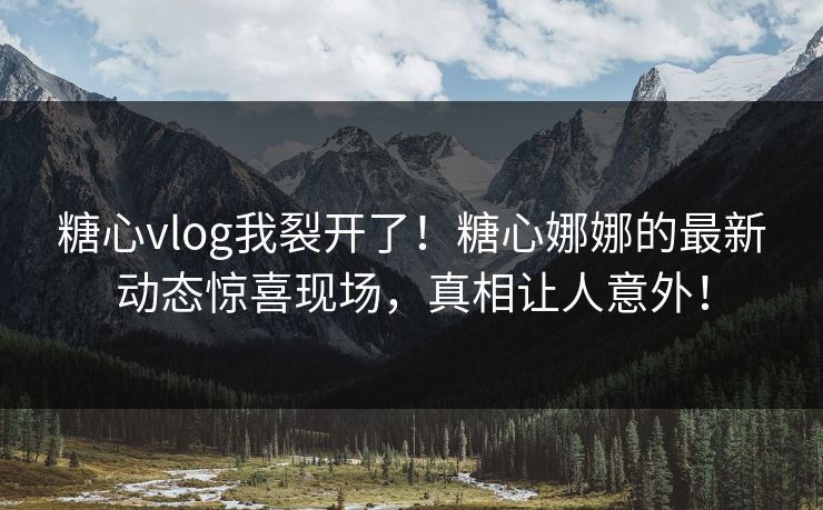 糖心vlog我裂开了！糖心娜娜的最新动态惊喜现场，真相让人意外！