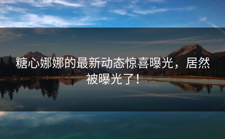 糖心娜娜的最新动态惊喜曝光，居然被曝光了！