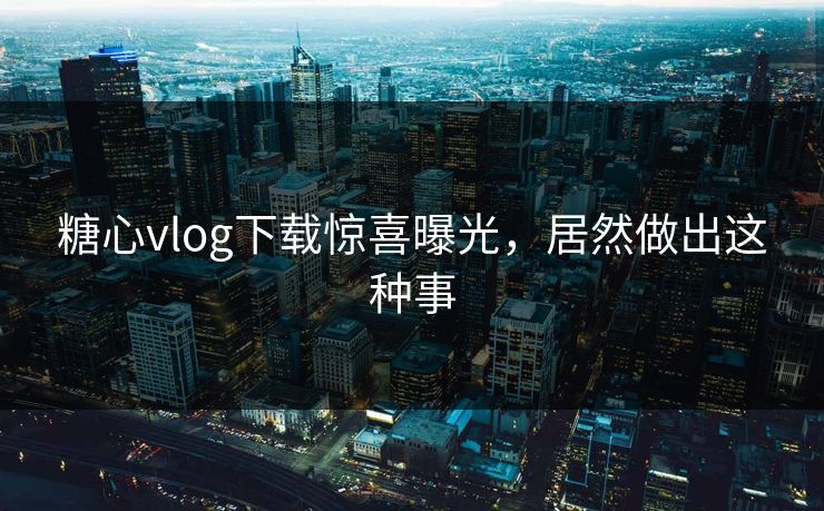 糖心vlog下载惊喜曝光，居然做出这种事