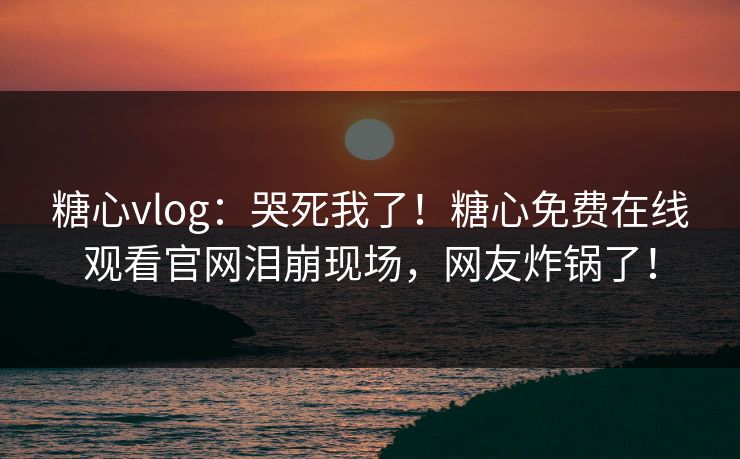 糖心vlog：哭死我了！糖心免费在线观看官网泪崩现场，网友炸锅了！