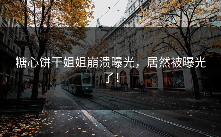 糖心饼干姐姐崩溃曝光，居然被曝光了！