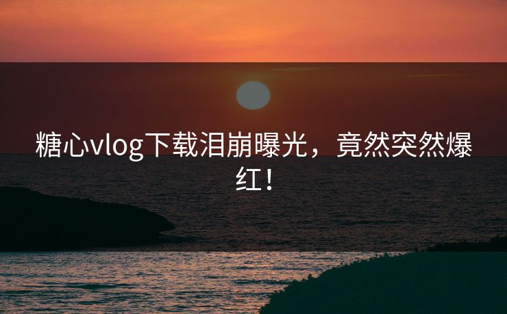 糖心vlog下载泪崩曝光，竟然突然爆红！