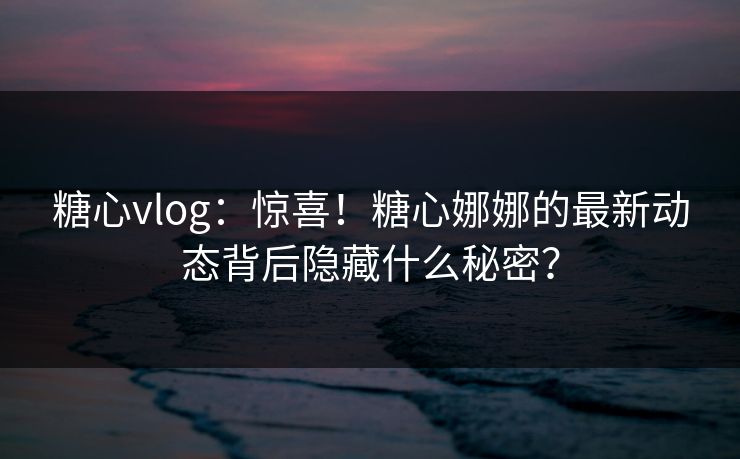 糖心vlog：惊喜！糖心娜娜的最新动态背后隐藏什么秘密？