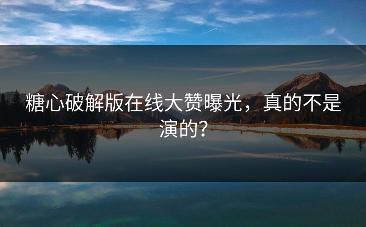 糖心破解版在线大赞曝光，真的不是演的？