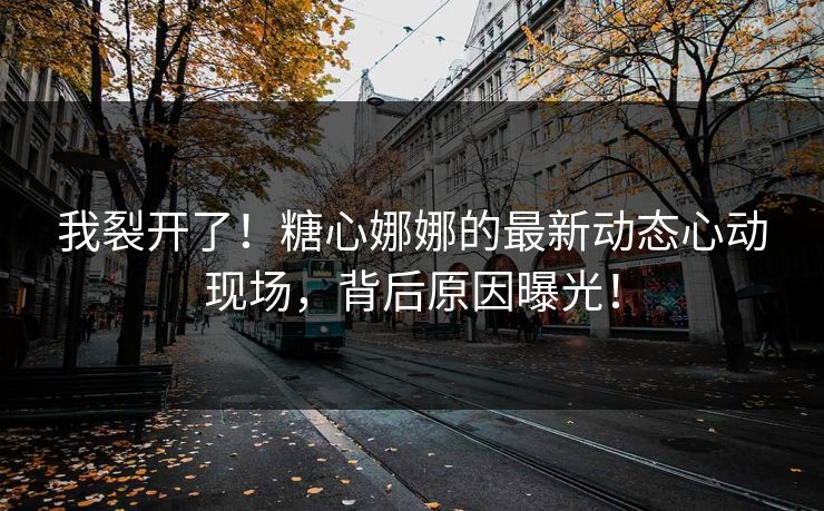 我裂开了！糖心娜娜的最新动态心动现场，背后原因曝光！